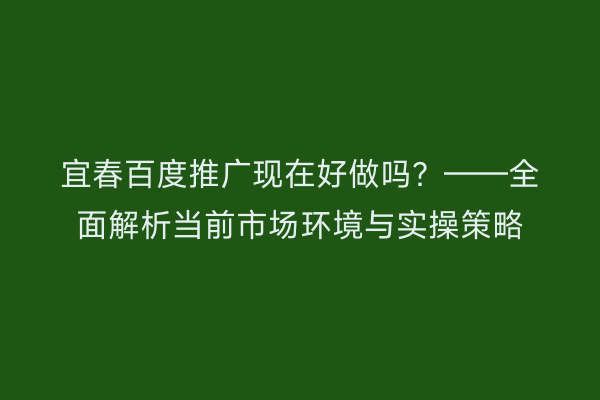 宜春百度推广现在好做吗?——全面解析当前市场环境与实操策略