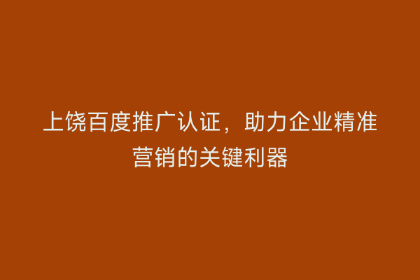 上饶百度推广认证,助力企业精准营销的关键利器