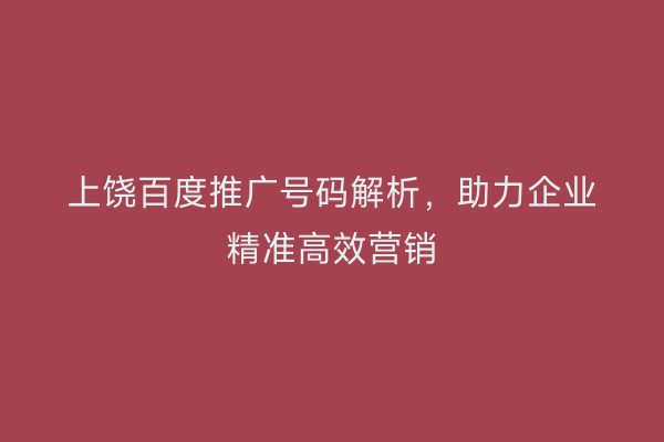 上饶百度推广号码解析,助力企业精准高效营销