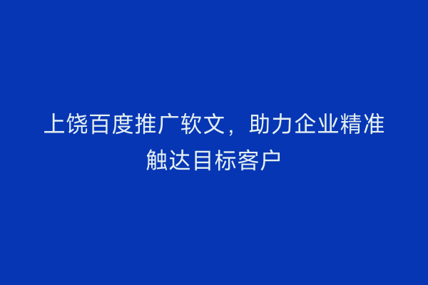 上饶百度推广软文,助力企业精准触达目标客户