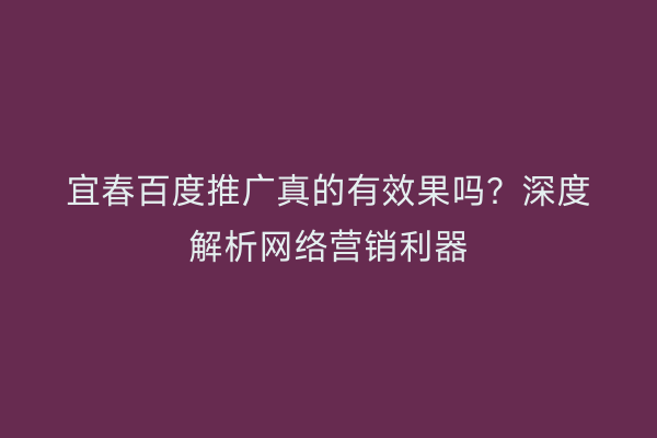 宜春百度推广真的有效果吗?深度解析网络营销利器