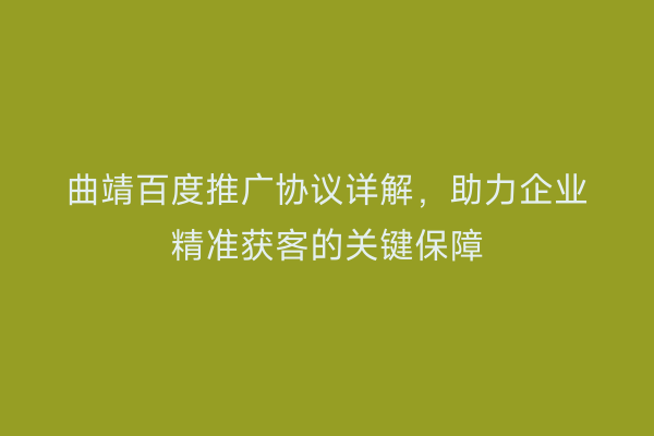 曲靖百度推广协议详解,助力企业精准获客的关键保障