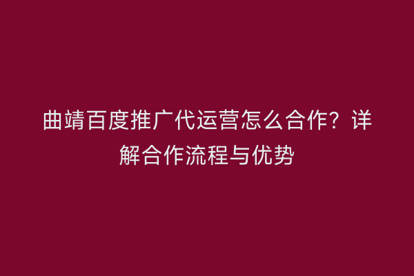 曲靖百度推广代运营怎么合作?详解合作流程与优势