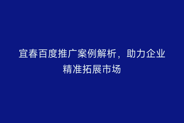宜春百度推广案例解析,助力企业精准拓展市场