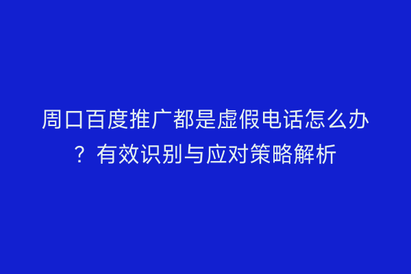 周口百度推广都是虚假电话怎么办?有效识别与应对策略解析