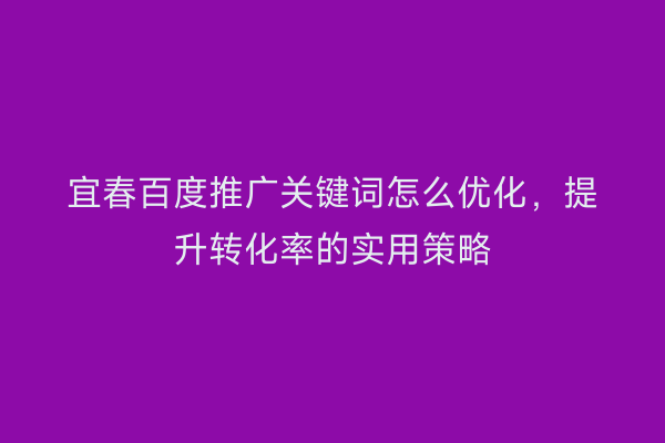 宜春百度推广关键词怎么优化,提升转化率的实用策略