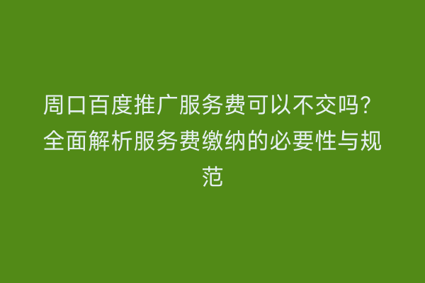 周口百度推广服务费可以不交吗?全面解析服务费缴纳的必要性与规范