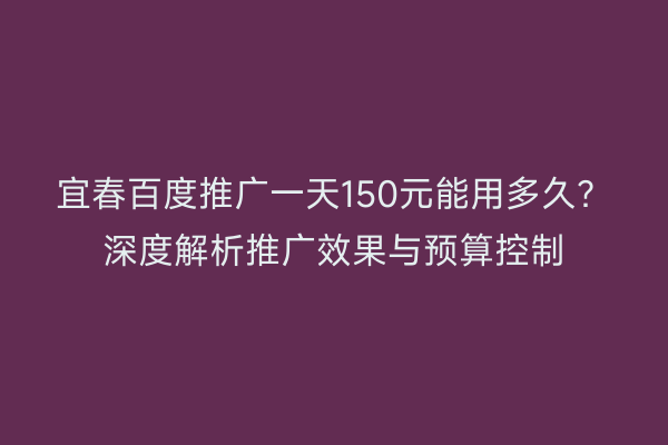 宜春百度推广一天150元能用多久?深度解析推广效果与预算控制