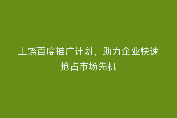 上饶百度推广计划,助力企业快速抢占市场先机