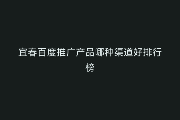 宜春百度推广产品哪种渠道好排行榜