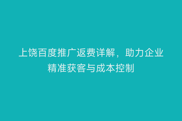 上饶百度推广返费详解，助力企业精准获客与成本控制
