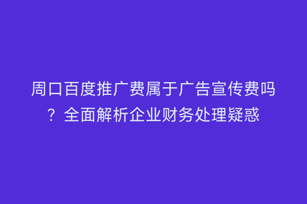 周口百度推广费属于广告宣传费吗?全面解析企业财务处理疑惑