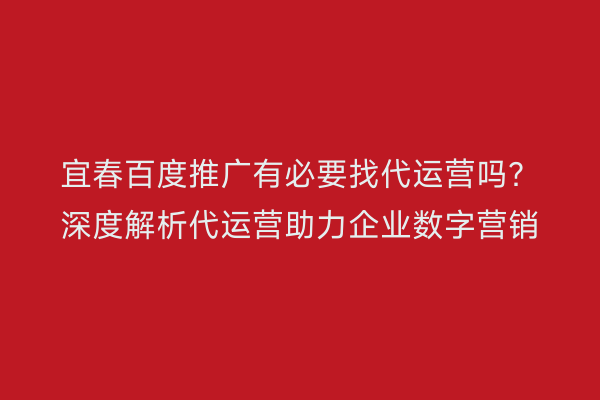 宜春百度推广有必要找代运营吗？深度解析代运营助力企业数字营销