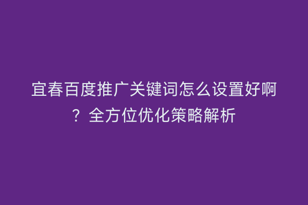 宜春百度推广关键词怎么设置好啊?全方位优化策略解析