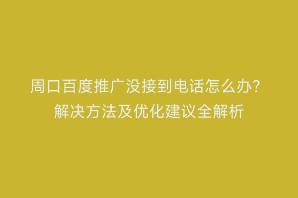 周口百度推广没接到电话怎么办？解决方法及优化建议全解析