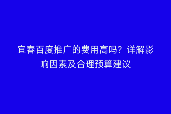 宜春百度推广的费用高吗？详解影响因素及合理预算建议