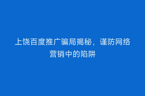 上饶百度推广骗局揭秘,谨防网络营销中的陷阱