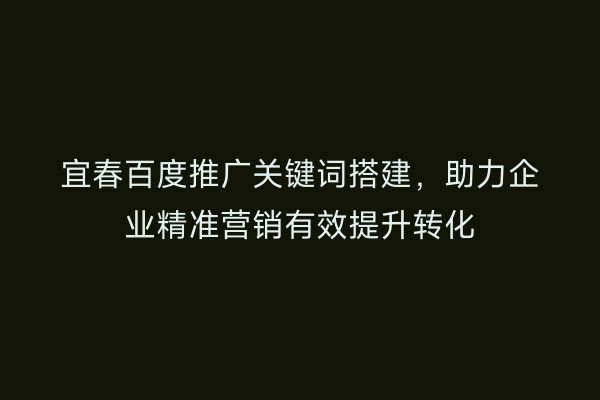 宜春百度推广关键词搭建,助力企业精准营销有效提升转化