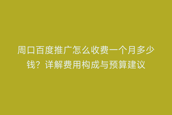 周口百度推广怎么收费一个月多少钱?详解费用构成与预算建议