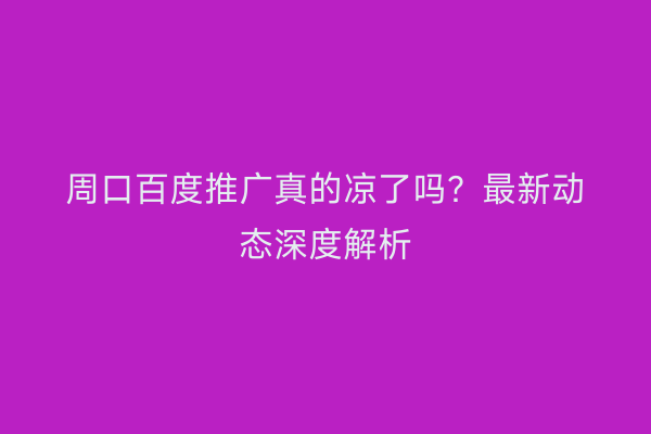 周口百度推广真的凉了吗?最新动态深度解析