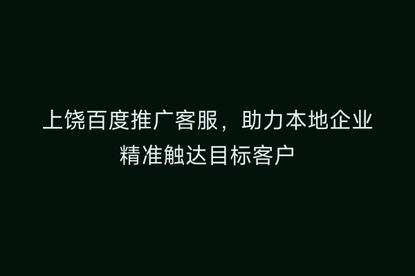 上饶百度推广客服,助力本地企业精准触达目标客户