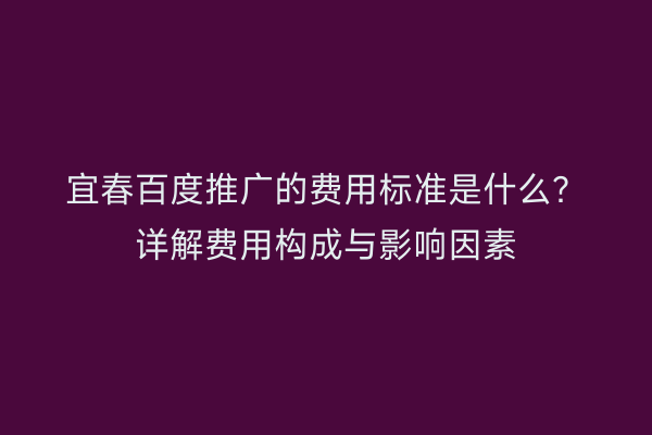 宜春百度推广的费用标准是什么？详解费用构成与影响因素