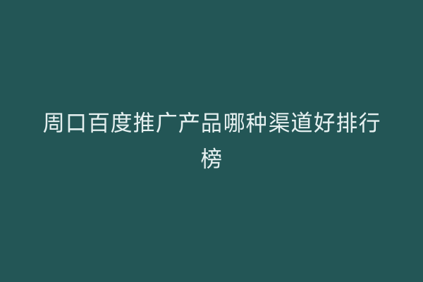周口百度推广产品哪种渠道好排行榜