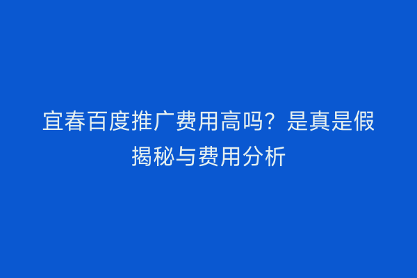 宜春百度推广费用高吗?是真是假揭秘与费用分析