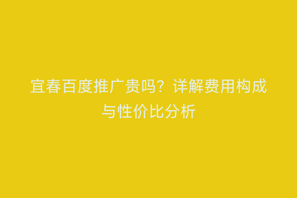 宜春百度推广贵吗？详解费用构成与性价比分析