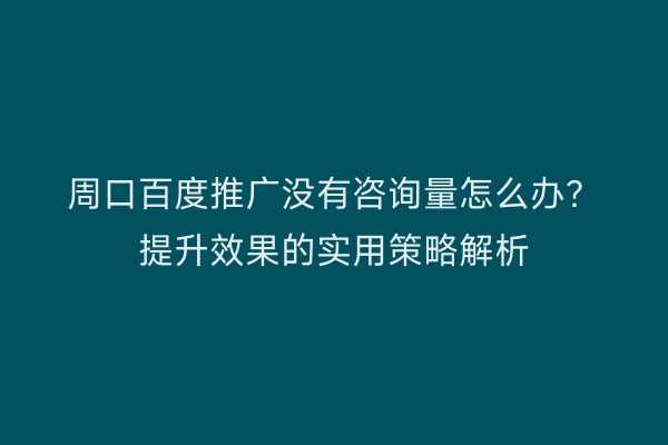 周口百度推广没有咨询量怎么办？提升效果的实用策略解析