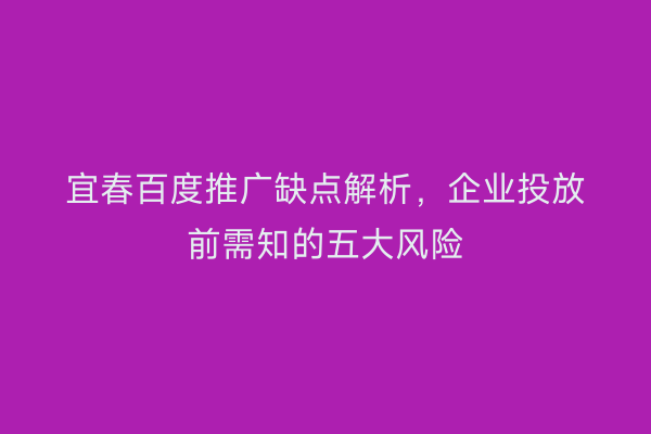 宜春百度推广缺点解析，企业投放前需知的五大风险