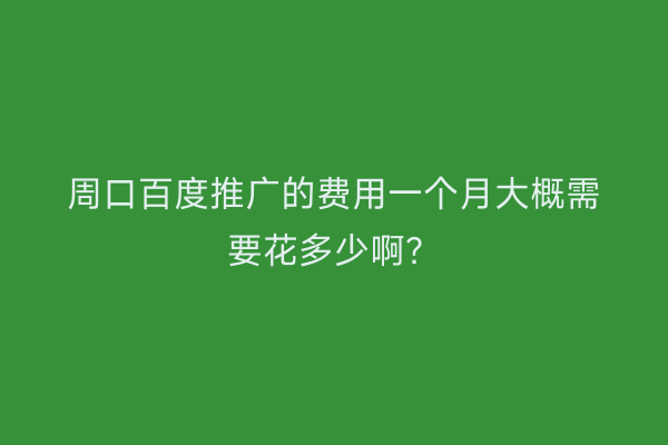周口百度推广的费用一个月大概需要花多少啊？