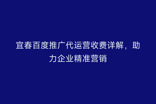 宜春百度推广代运营收费详解,助力企业精准营销