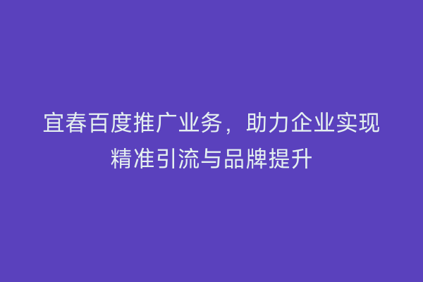 宜春百度推广业务，助力企业实现精准引流与品牌提升