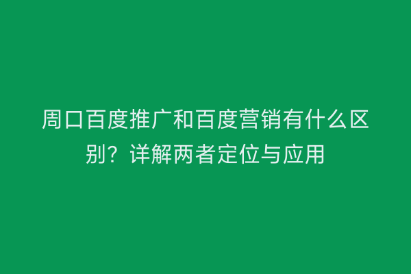 周口百度推广和百度营销有什么区别?详解两者定位与应用