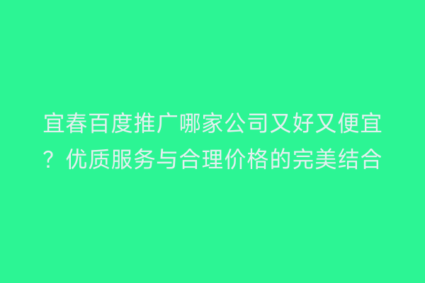 宜春百度推广哪家公司又好又便宜？优质服务与合理价格的完美结合