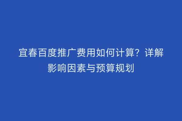 宜春百度推广费用如何计算?详解影响因素与预算规划