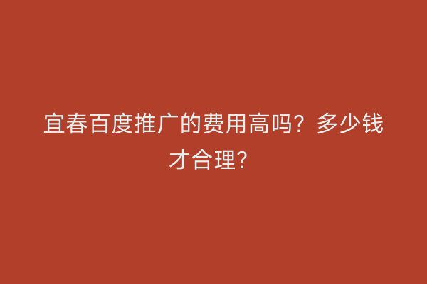 宜春百度推广的费用高吗？多少钱才合理？
