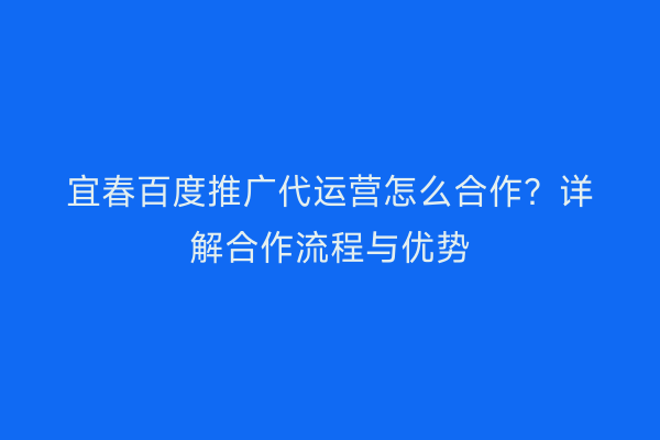 宜春百度推广代运营怎么合作?详解合作流程与优势