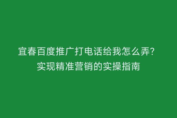 宜春百度推广打电话给我怎么弄?实现精准营销的实操指南