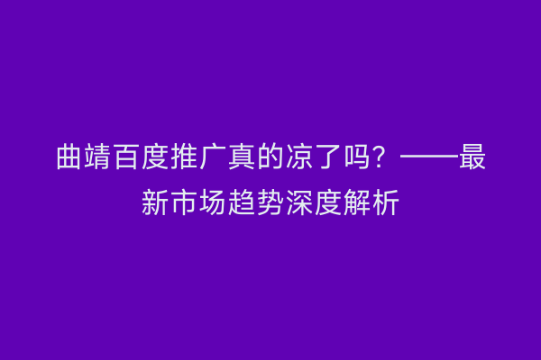 曲靖百度推广真的凉了吗?——最新市场趋势深度解析