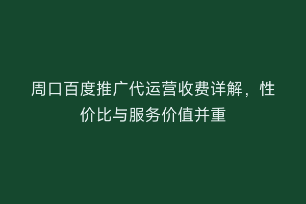 周口百度推广代运营收费详解,性价比与服务价值并重