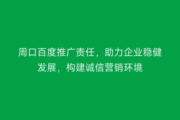 周口百度推广责任,助力企业稳健发展,构建诚信营销环境