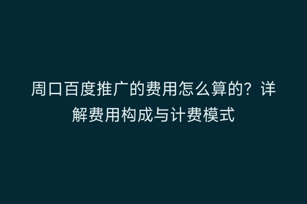 周口百度推广的费用怎么算的?详解费用构成与计费模式