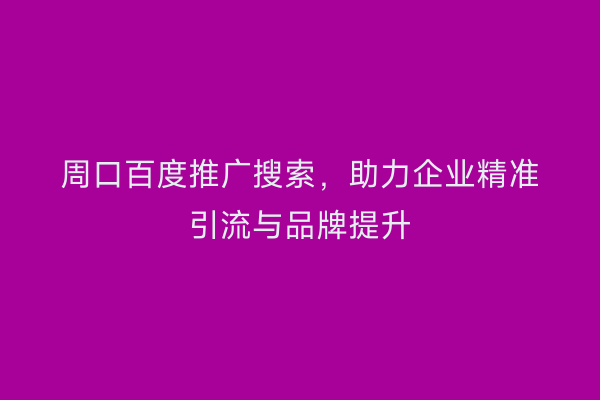 周口百度推广搜索,助力企业精准引流与品牌提升