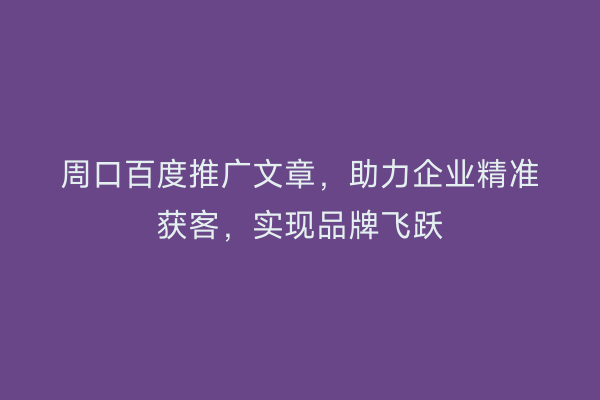 周口百度推广文章,助力企业精准获客,实现品牌飞跃
