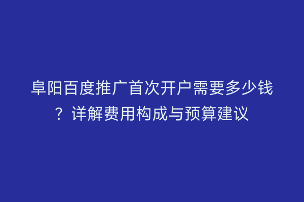 阜阳百度推广首次开户需要多少钱?详解费用构成与预算建议