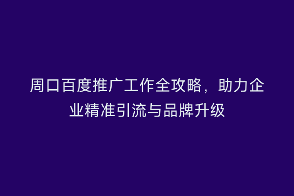 周口百度推广工作全攻略,助力企业精准引流与品牌升级