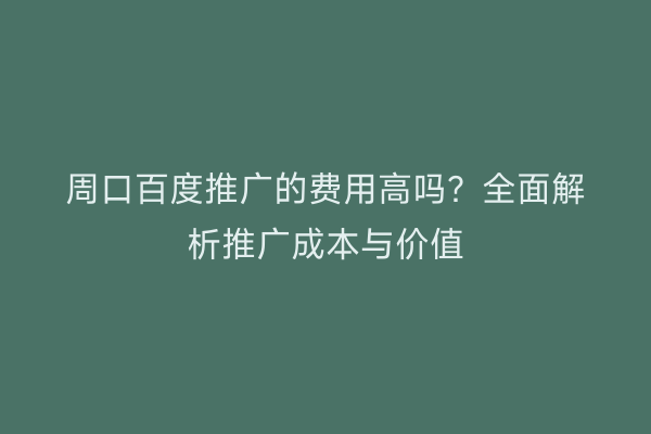 周口百度推广的费用高吗?全面解析推广成本与价值
