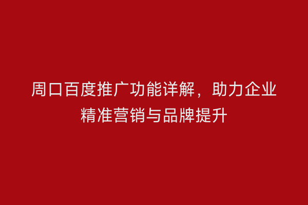 周口百度推广功能详解,助力企业精准营销与品牌提升